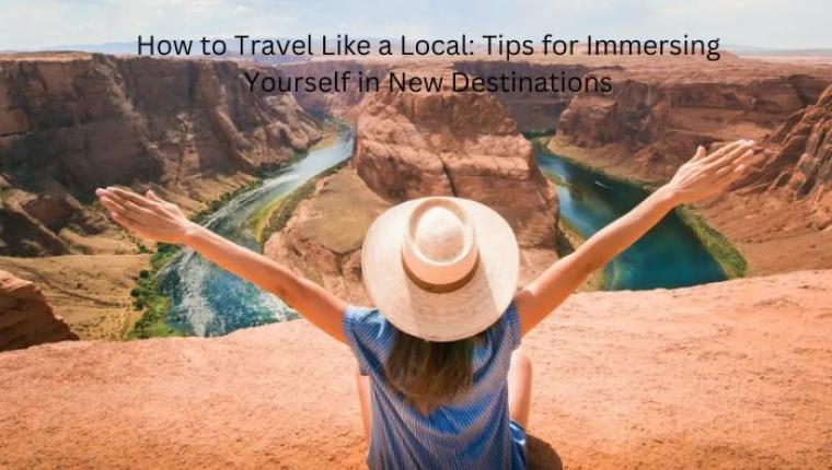 How to Travel Like a Local: Tips for Immersing Yourself in New Destinations