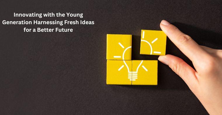 Innovating with the Young Generation Harnessing Fresh Ideas for a Better Future